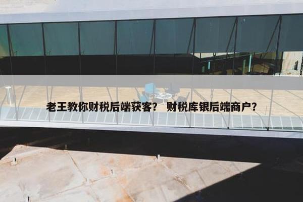 老王教你财税后端获客？ 财税库银后端商户？