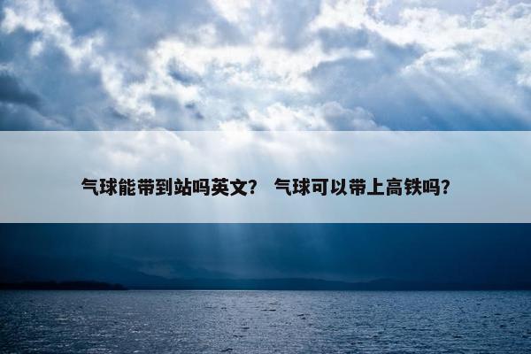 气球能带到站吗英文？ 气球可以带上高铁吗？