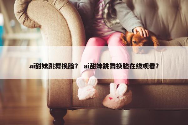 ai甜妹跳舞换脸？ ai甜妹跳舞换脸在线观看？