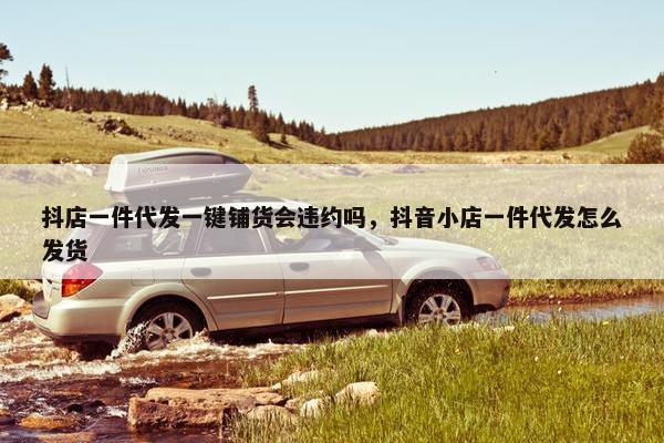 抖店一件代发一键铺货会违约吗，抖音小店一件代发怎么发货