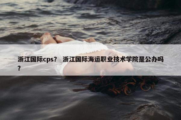 浙江国际cps？ 浙江国际海运职业技术学院是公办吗？