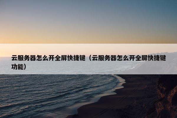 云服务器怎么开全屏快捷键（云服务器怎么开全屏快捷键功能）