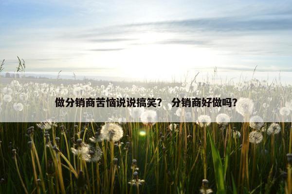 做分销商苦恼说说搞笑？ 分销商好做吗？