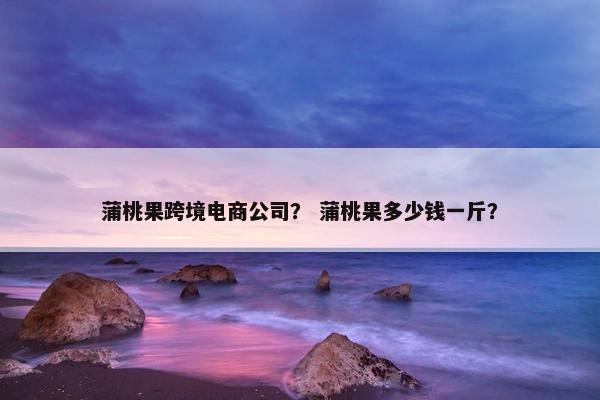 蒲桃果跨境电商公司？ 蒲桃果多少钱一斤？