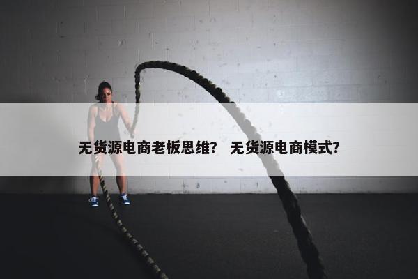 无货源电商老板思维？ 无货源电商模式？