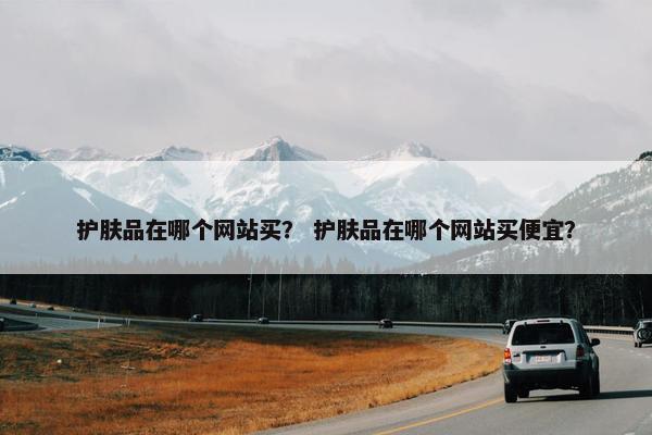 护肤品在哪个网站买？ 护肤品在哪个网站买便宜？