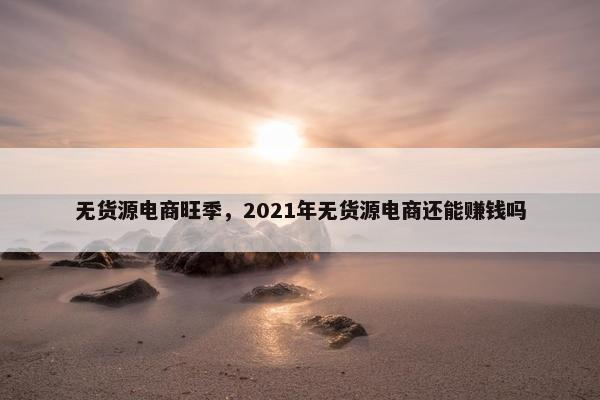 无货源电商旺季，2021年无货源电商还能赚钱吗