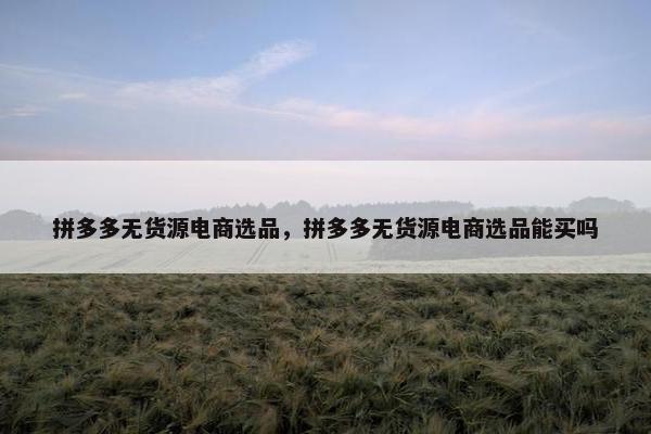 拼多多无货源电商选品，拼多多无货源电商选品能买吗