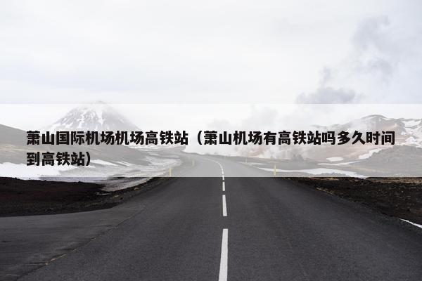 萧山国际机场机场高铁站（萧山机场有高铁站吗多久时间到高铁站）