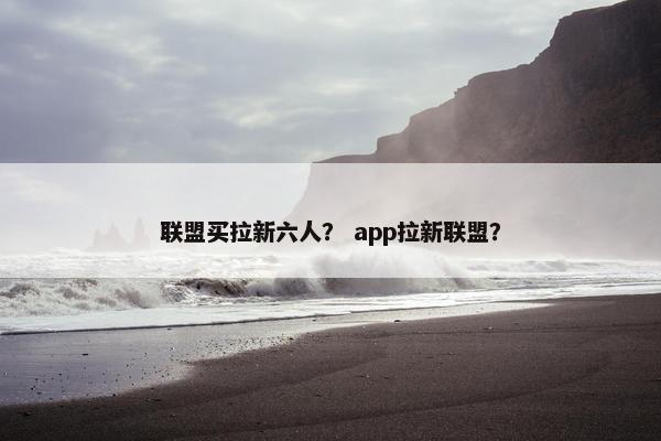 联盟买拉新六人？ app拉新联盟？
