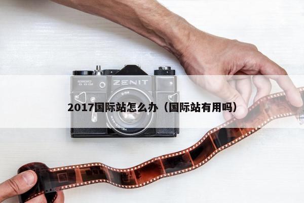 2017国际站怎么办（国际站有用吗）