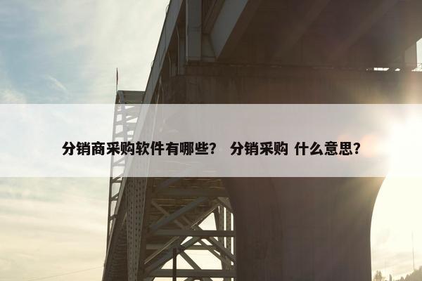 分销商采购软件有哪些？ 分销采购 什么意思？