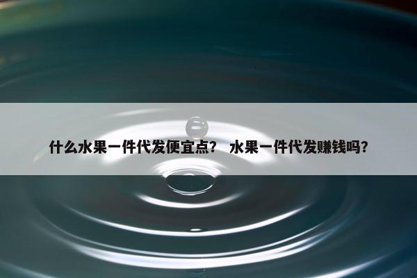 什么水果一件代发便宜点？ 水果一件代发赚钱吗？
