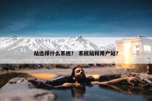 站选择什么系统？ 系统站和用户站？