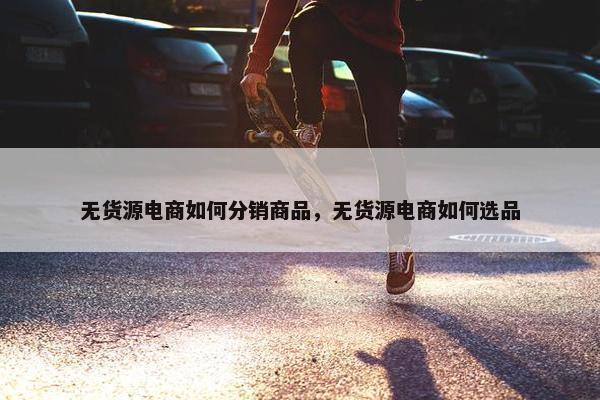 无货源电商如何分销商品，无货源电商如何选品