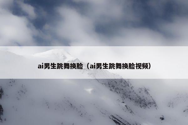 ai男生跳舞换脸（ai男生跳舞换脸视频）