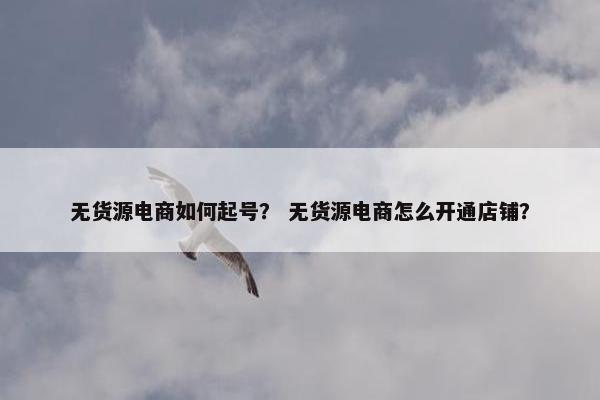 无货源电商如何起号？ 无货源电商怎么开通店铺？