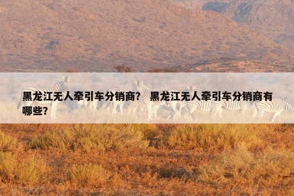 黑龙江无人牵引车分销商？ 黑龙江无人牵引车分销商有哪些？