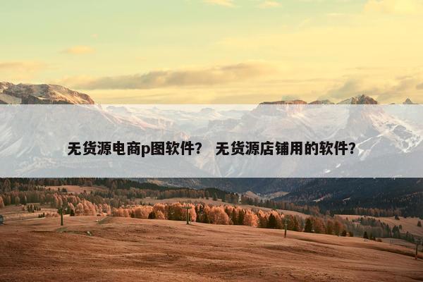 无货源电商p图软件？ 无货源店铺用的软件？