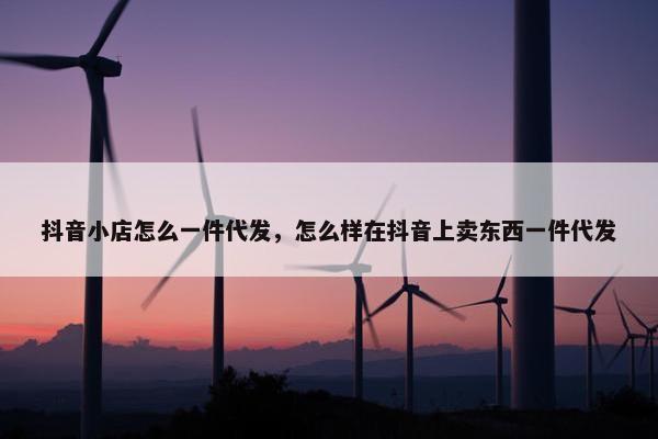 抖音小店怎么一件代发，怎么样在抖音上卖东西一件代发