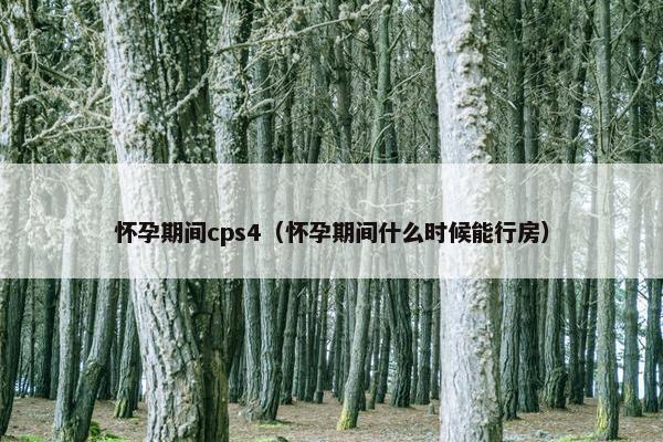 怀孕期间cps4（怀孕期间什么时候能行房）