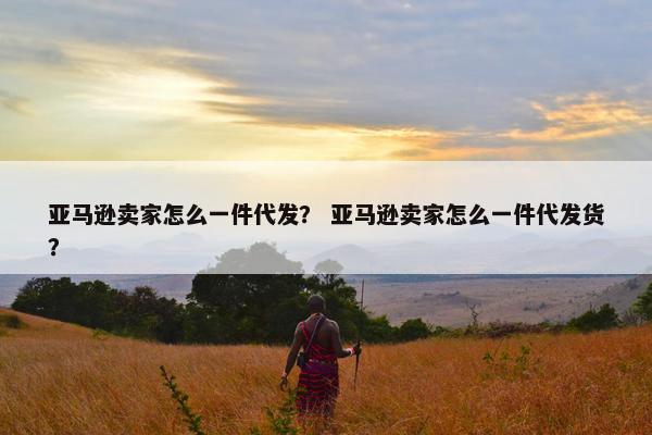 亚马逊卖家怎么一件代发？ 亚马逊卖家怎么一件代发货？