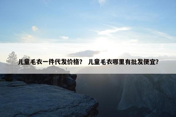 儿童毛衣一件代发价格？ 儿童毛衣哪里有批发便宜？