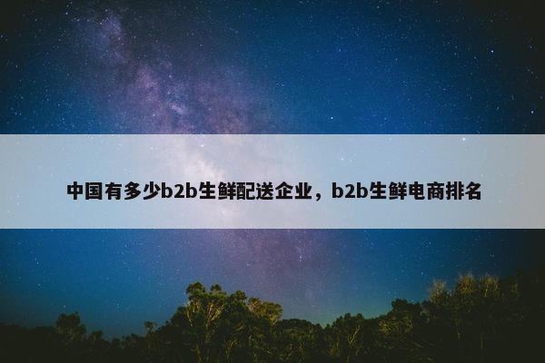 中国有多少b2b生鲜配送企业,b2b生鲜电商排名