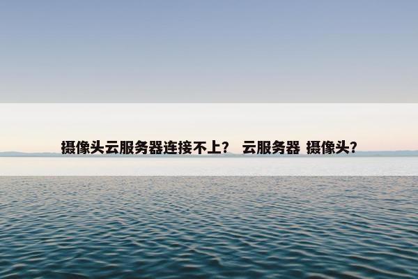 摄像头云服务器连接不上？ 云服务器 摄像头？