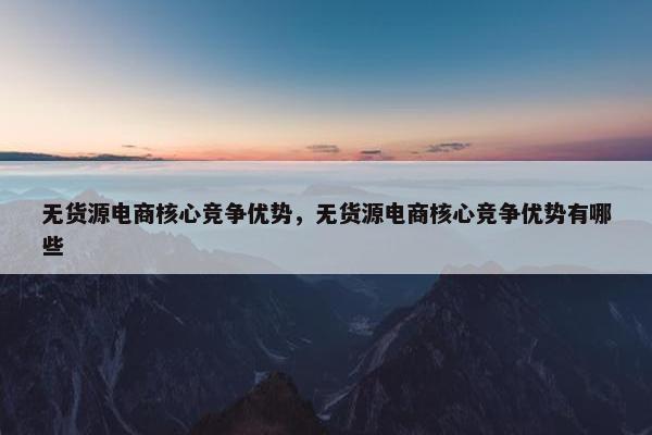 无货源电商核心竞争优势，无货源电商核心竞争优势有哪些