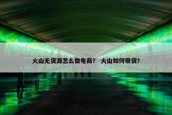 火山无货源怎么做电商？ 火山如何带货？