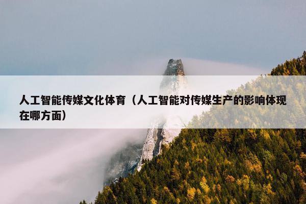 人工智能传媒文化体育（人工智能对传媒生产的影响体现在哪方面）