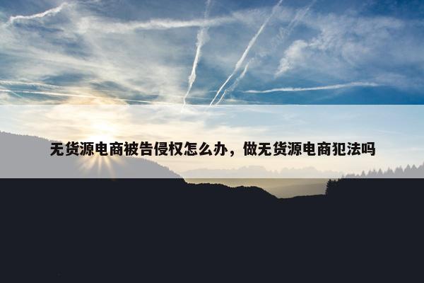 无货源电商被告侵权怎么办，做无货源电商犯法吗