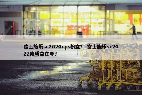 富士施乐sc2020cps粉盒？ 富士施乐sc2022废粉盒在哪？