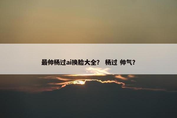最帅杨过ai换脸大全？ 杨过 帅气？